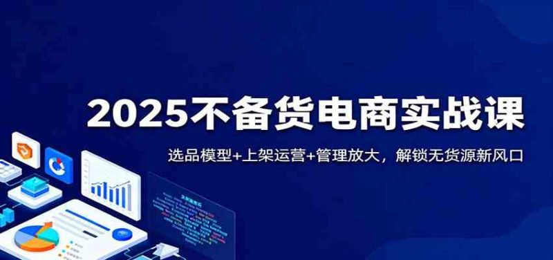 2025不备货电商实战课:选品模型 上架运营 管理放大,解锁无货源新风口-51云资源