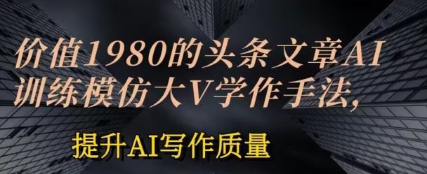 价值1980头条文章AI投喂训练模仿大v写作手法，提升AI写作质量【揭秘】-51云资源