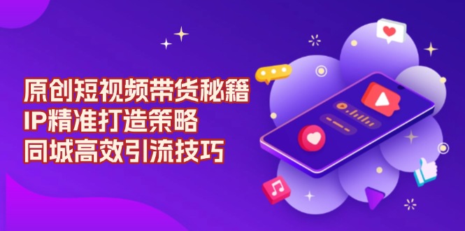 （13939期）原创 短视频带货秘籍，IP精准打造策略，同城高效引流技巧-51云资源