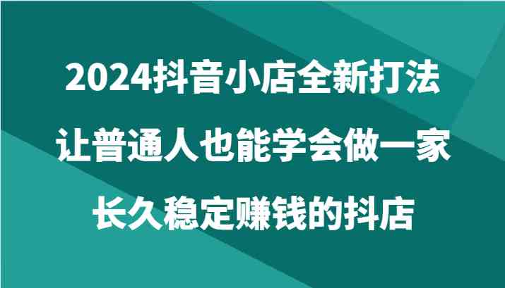 2024抖音小店全新打法,让普通人也能学会做一家长久稳定赚钱的抖店(24节)-51云资源