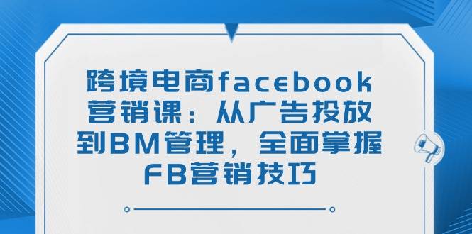 （14314期）跨境电商facebook营销课：从广告投放到BM管理，全面掌握FB营销技巧-51云资源