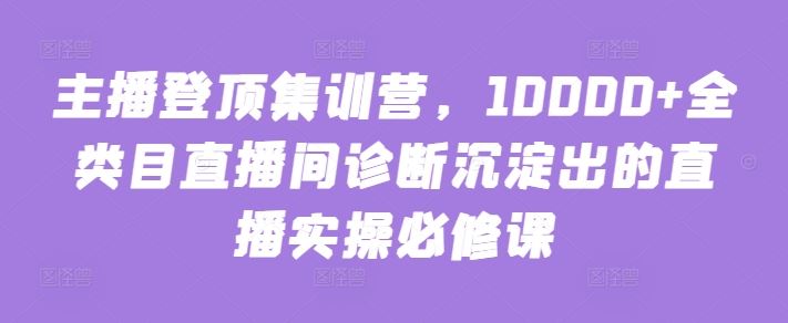 主播登顶集训营，10000 全类目直播间诊断沉淀出的直播实操必修课-51云资源