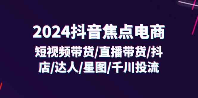 2024抖音焦点电商:短视频带货/直播带货/抖店/达人/星图/千川投流/32节课-51云资源