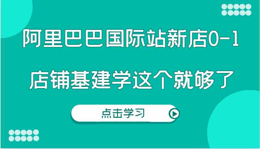 阿里巴巴国际站新店0-1，个人实践实操录制从0-1基建，店铺基建学这个就够了-51云资源