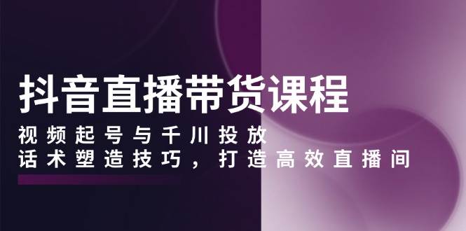 (13848期)抖音直播带货课程,视频起号与千川投放,话术塑造技巧,打造高效直播间