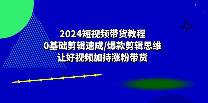 (10982期)2024短视频带货教程:0基础剪辑速成/爆款剪辑思维/让好视频加持涨粉带货