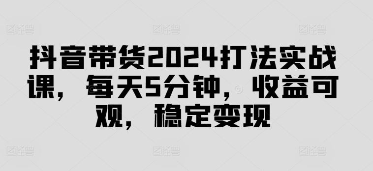 抖音带货2024打法实战课，每天5分钟，收益可观，稳定变现【揭秘】-51云资源