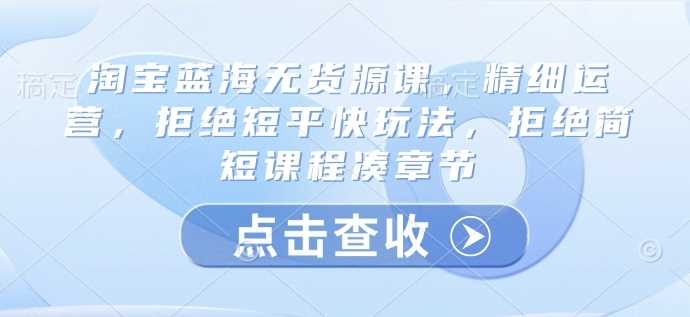 淘宝蓝海无货源课，精细运营，拒绝短平快玩法，拒绝简短课程凑章节-51云资源