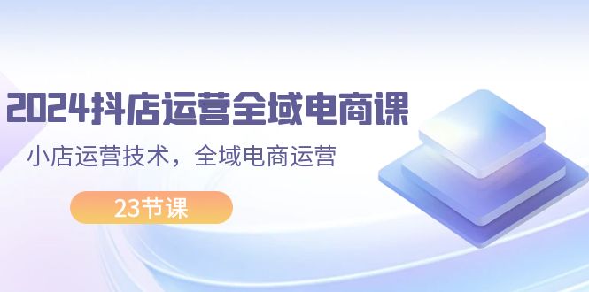 (11898期)2024抖店运营-全域电商课,小店运营技术,全域电商运营(23节课)