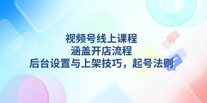 （13881期）视频号线上课程详解，涵盖开店流程，后台设置与上架技巧，起号法则-51云资源