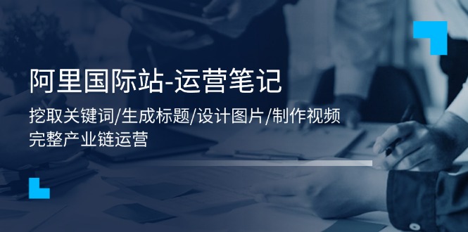 （11508期）阿里国际站-运营笔记：挖取关键词/生成标题/设计图片/制作视频/56节课-51云资源