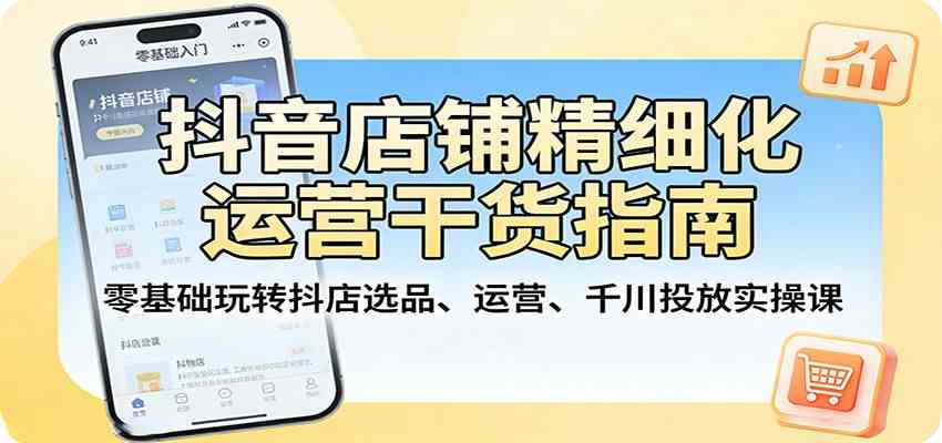 抖音店铺精细化运营干货指南：零基础玩转抖店选品、运营、千川投放实操课-51云资源