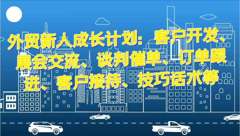 外贸新人成长计划：客户开发、展会交流、谈判催单、订单跟进、客户接待、技巧话术等-51云资源