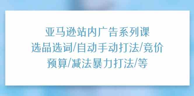 亚马逊站内广告系列课:选品选词/自动手动打法/竞价预算/减法暴力打法/等