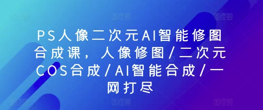 PS人像二次元AI智能修图合成课，人像修图/二次元COS合成/AI智能合成/一网打尽-51云资源