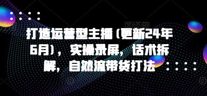 打造运营型主播(更新25年3月)，实操录屏，话术拆解，自然流带货打法-51云资源