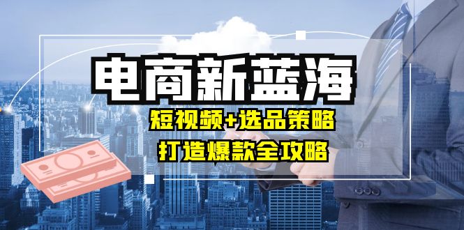 （12677期）商家必看电商新蓝海：短视频 选品策略，打造爆款全攻略，月入10w-51云资源