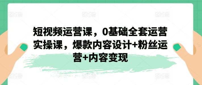 短视频运营课，0基础全套运营实操课，爆款内容设计 粉丝运营 内容变现-51云资源