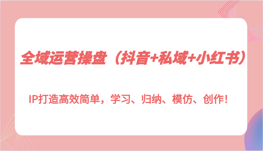 全域运营操盘（抖音 私域 小红书）IP打造高效简单，学习、归纳、模仿、创作！