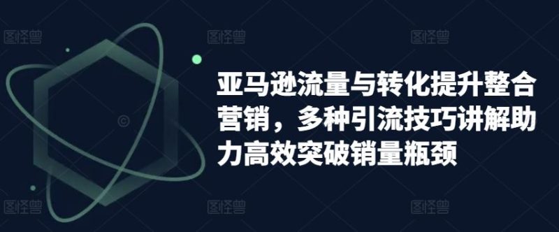 亚马逊流量与转化提升整合营销,多种引流技巧讲解助力高效突破销量瓶颈-51云资源