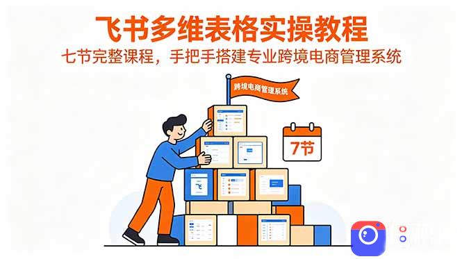 飞书多维表格实操教程,七节完整课程,手把手搭建专业跨境电商管理系统-51云资源