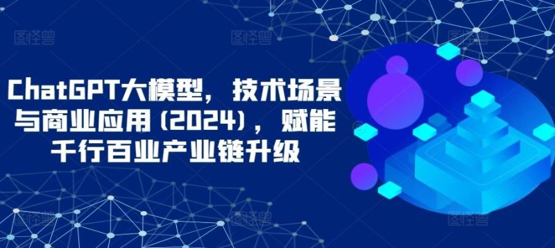 ChatGPT大模型,技术场景与商业应用(2024),赋能千行百业产业链升级-51云资源
