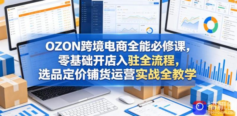 OZON跨境电商全能必修课,零基础开店入驻全流程,选品定价铺货运营实战全教学(更新0605)-51云资源