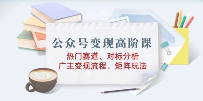 （14177期）公众号变现高阶课：热门赛道、对标分析、广告主变现流程、矩阵玩法-51云资源
