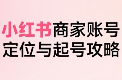 小红书电商全链路实战从定位到爆单，系统拆解小红书商家起号全流程（更新）-51云资源