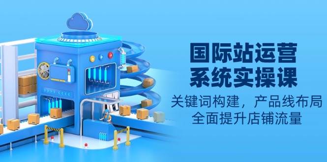 （13967期）国际站运营系统实操课：关键词构建，产品线布局，全面提升店铺流量-51云资源