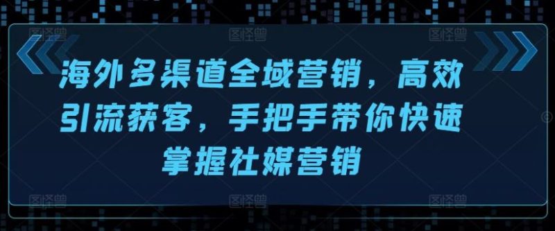 海外多渠道全域营销，高效引流获客，手把手带你快速掌握社媒营销-51云资源