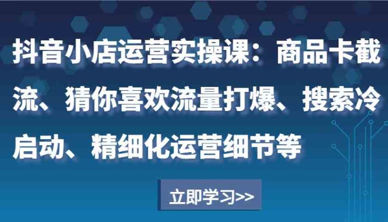 抖音小店运营实操课:商品卡截流、猜你喜欢流量打爆、搜索冷启动、精细化运营细节等-51云资源