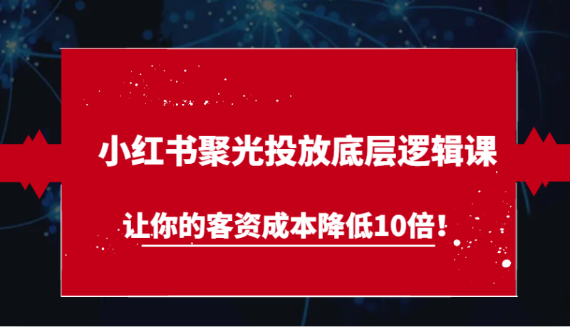 小红书聚光投放底层逻辑课,让你的客资成本降低10倍!-51云资源