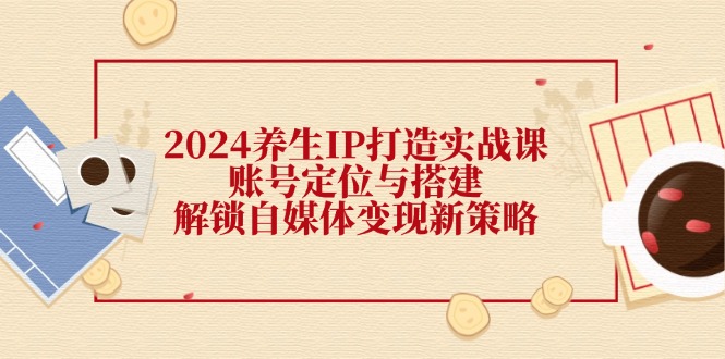 (12259期)2024养生IP打造实战课:账号定位与搭建,解锁自媒体变现新策略