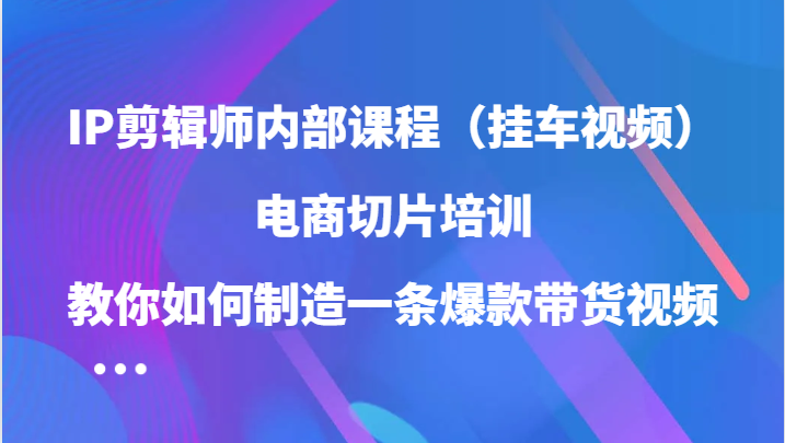 IP剪辑师内部课程（挂车视频），电商切片培训，教你如何制造一条爆款带货视频-51云资源