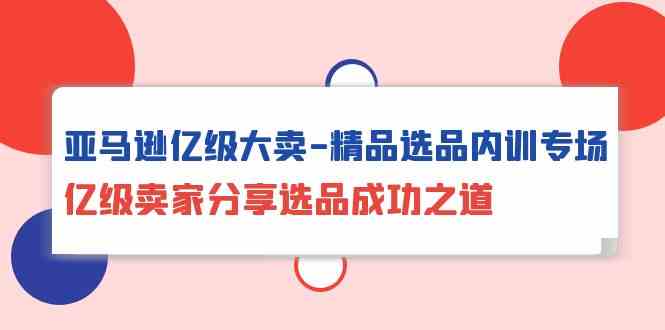 （10034期）亚马逊亿级大卖-精品选品内训专场，亿级卖家分享选品成功之道-51云资源