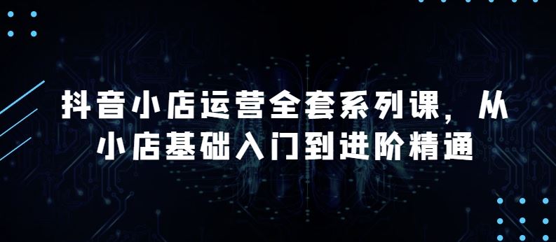 抖音小店运营全套系列课，全新升级，从小店基础入门到进阶精通，系统掌握月销百万小店的核心秘密-51云资源