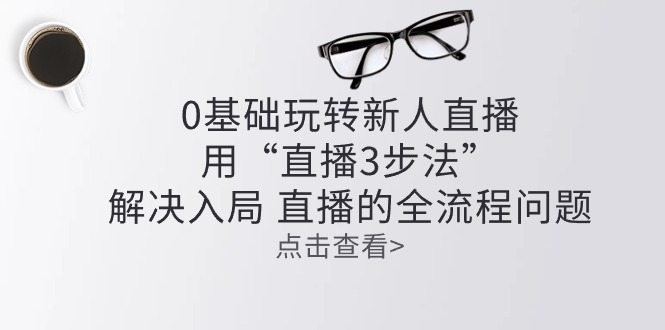 (10916期)零基础玩转新人直播:用“直播3步法”解决入局 直播全流程问题