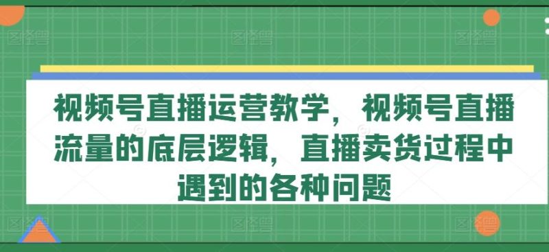 视频号直播运营教学,视频号直播流量的底层逻辑,直播卖货过程中遇到的各种问题-51云资源