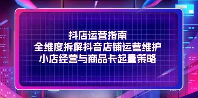 抖店运营指南,全维度拆解抖音店铺运营维护,小店经营与商品卡起量策略-51云资源