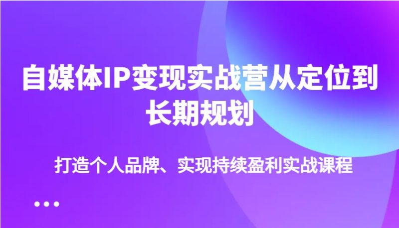 自媒体IP变现实战营从定位到长期规划,打造个人品牌、实现持续盈利实战课程-51云资源