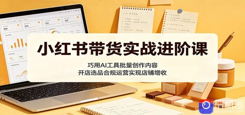 小红书带货实战进阶课：巧用AI工具批量创作内容，开店选品合规运营实现店铺增收-51云资源