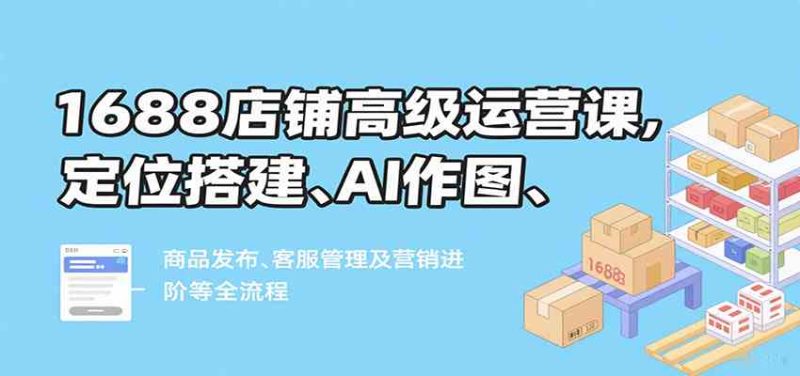 1688店铺高级运营课,定位搭建、AI作图、商品发布、客服管理及营销进阶等全流程-51云资源