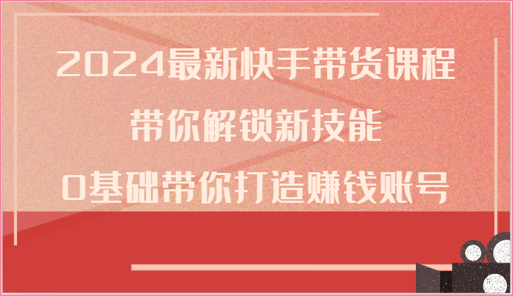 2024最新快手带货课程，带你解锁新技能，0基础带你打造赚钱账号-51云资源