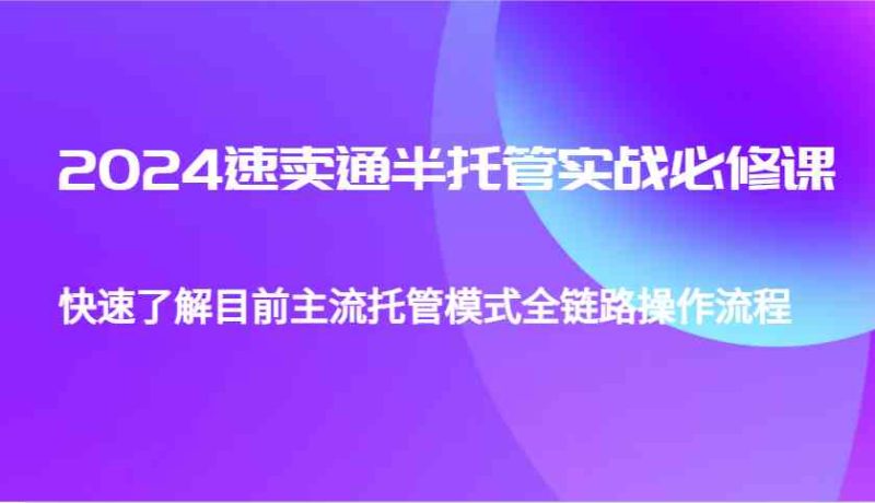 2024速卖通半托管从0到1实战必修课,帮助你快速了解目前主流托管模式全链路操作流程-51云资源