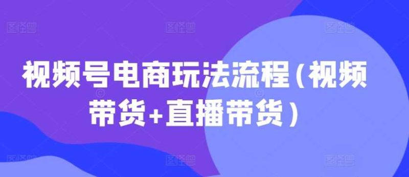 视频号电商玩法流程(视频带货 直播带货)-51云资源