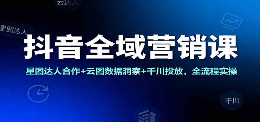抖音全域营销课:星图达人合作 云图数据洞察 千川投放,全流程实操