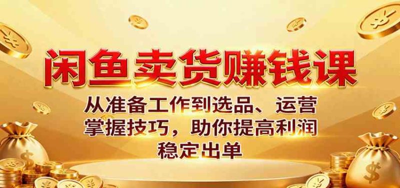 闲鱼卖货赚钱课：从准备工作到选品、运营，掌握技巧，助你提高利润稳定出单-51云资源