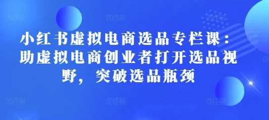 小红书虚拟电商选品专栏课:助虚拟电商创业者打开选品视野,突破选品瓶颈