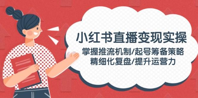 (14189期)小红书直播变现实操:掌握推流机制/起号筹备策略/精细化复盘/提升运营力-51云资源